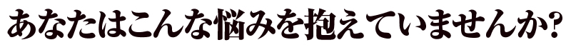 あなたはこんな悩みを抱えていませんか